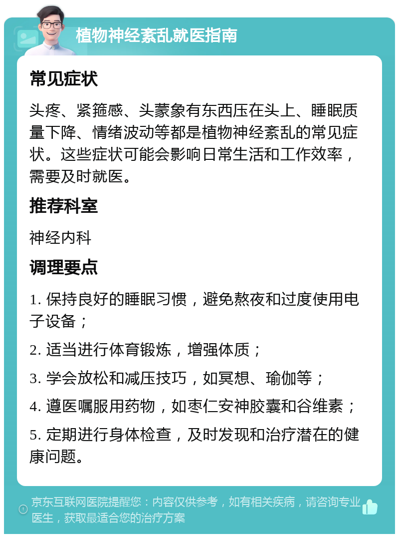 植物神经紊乱就医指南 常见症状 头疼、紧箍感、头蒙象有东西压在头上、睡眠质量下降、情绪波动等都是植物神经紊乱的常见症状。这些症状可能会影响日常生活和工作效率，需要及时就医。 推荐科室 神经内科 调理要点 1. 保持良好的睡眠习惯，避免熬夜和过度使用电子设备； 2. 适当进行体育锻炼，增强体质； 3. 学会放松和减压技巧，如冥想、瑜伽等； 4. 遵医嘱服用药物，如枣仁安神胶囊和谷维素； 5. 定期进行身体检查，及时发现和治疗潜在的健康问题。