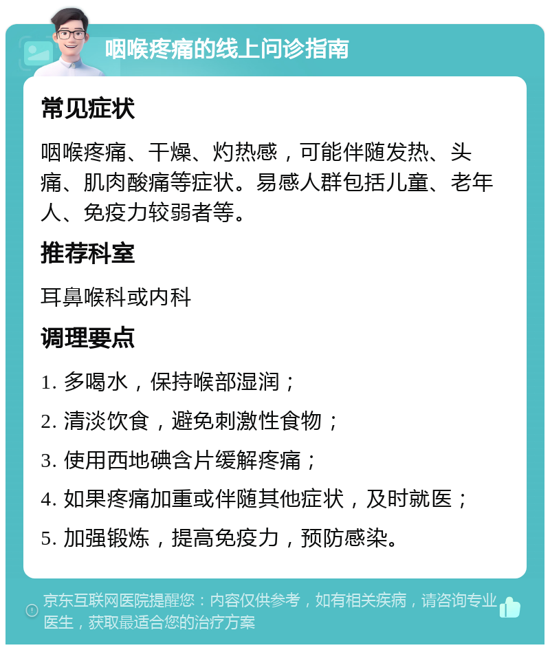 咽喉疼痛的线上问诊指南 常见症状 咽喉疼痛、干燥、灼热感，可能伴随发热、头痛、肌肉酸痛等症状。易感人群包括儿童、老年人、免疫力较弱者等。 推荐科室 耳鼻喉科或内科 调理要点 1. 多喝水，保持喉部湿润； 2. 清淡饮食，避免刺激性食物； 3. 使用西地碘含片缓解疼痛； 4. 如果疼痛加重或伴随其他症状，及时就医； 5. 加强锻炼，提高免疫力，预防感染。