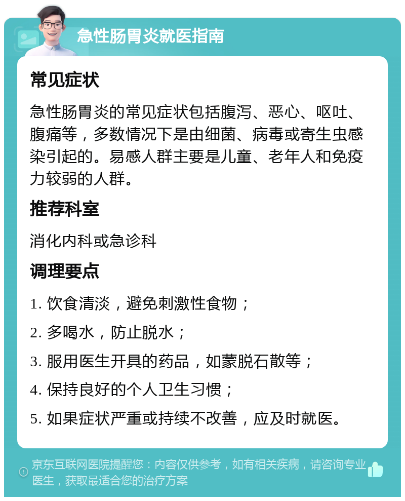 急性肠胃炎就医指南 常见症状 急性肠胃炎的常见症状包括腹泻、恶心、呕吐、腹痛等，多数情况下是由细菌、病毒或寄生虫感染引起的。易感人群主要是儿童、老年人和免疫力较弱的人群。 推荐科室 消化内科或急诊科 调理要点 1. 饮食清淡，避免刺激性食物； 2. 多喝水，防止脱水； 3. 服用医生开具的药品，如蒙脱石散等； 4. 保持良好的个人卫生习惯； 5. 如果症状严重或持续不改善，应及时就医。