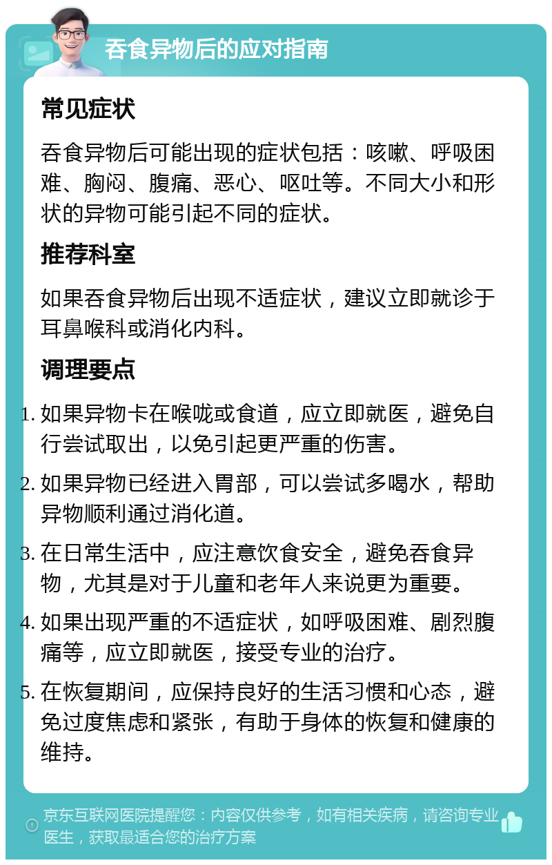 吞食异物后的应对指南 常见症状 吞食异物后可能出现的症状包括：咳嗽、呼吸困难、胸闷、腹痛、恶心、呕吐等。不同大小和形状的异物可能引起不同的症状。 推荐科室 如果吞食异物后出现不适症状，建议立即就诊于耳鼻喉科或消化内科。 调理要点 如果异物卡在喉咙或食道，应立即就医，避免自行尝试取出，以免引起更严重的伤害。 如果异物已经进入胃部，可以尝试多喝水，帮助异物顺利通过消化道。 在日常生活中，应注意饮食安全，避免吞食异物，尤其是对于儿童和老年人来说更为重要。 如果出现严重的不适症状，如呼吸困难、剧烈腹痛等，应立即就医，接受专业的治疗。 在恢复期间，应保持良好的生活习惯和心态，避免过度焦虑和紧张，有助于身体的恢复和健康的维持。