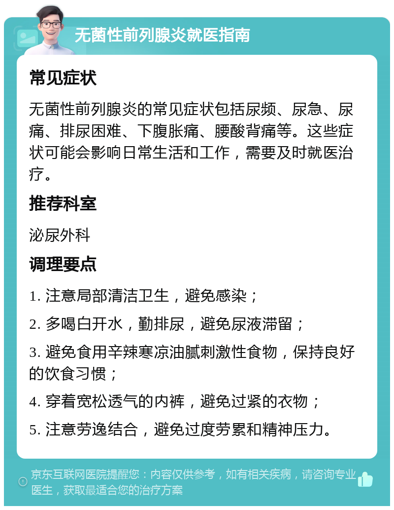 无菌性前列腺炎就医指南 常见症状 无菌性前列腺炎的常见症状包括尿频、尿急、尿痛、排尿困难、下腹胀痛、腰酸背痛等。这些症状可能会影响日常生活和工作，需要及时就医治疗。 推荐科室 泌尿外科 调理要点 1. 注意局部清洁卫生，避免感染； 2. 多喝白开水，勤排尿，避免尿液滞留； 3. 避免食用辛辣寒凉油腻刺激性食物，保持良好的饮食习惯； 4. 穿着宽松透气的内裤，避免过紧的衣物； 5. 注意劳逸结合，避免过度劳累和精神压力。