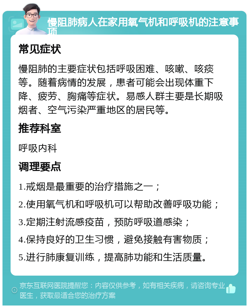 慢阻肺病人在家用氧气机和呼吸机的注意事项 常见症状 慢阻肺的主要症状包括呼吸困难、咳嗽、咳痰等。随着病情的发展，患者可能会出现体重下降、疲劳、胸痛等症状。易感人群主要是长期吸烟者、空气污染严重地区的居民等。 推荐科室 呼吸内科 调理要点 1.戒烟是最重要的治疗措施之一； 2.使用氧气机和呼吸机可以帮助改善呼吸功能； 3.定期注射流感疫苗，预防呼吸道感染； 4.保持良好的卫生习惯，避免接触有害物质； 5.进行肺康复训练，提高肺功能和生活质量。