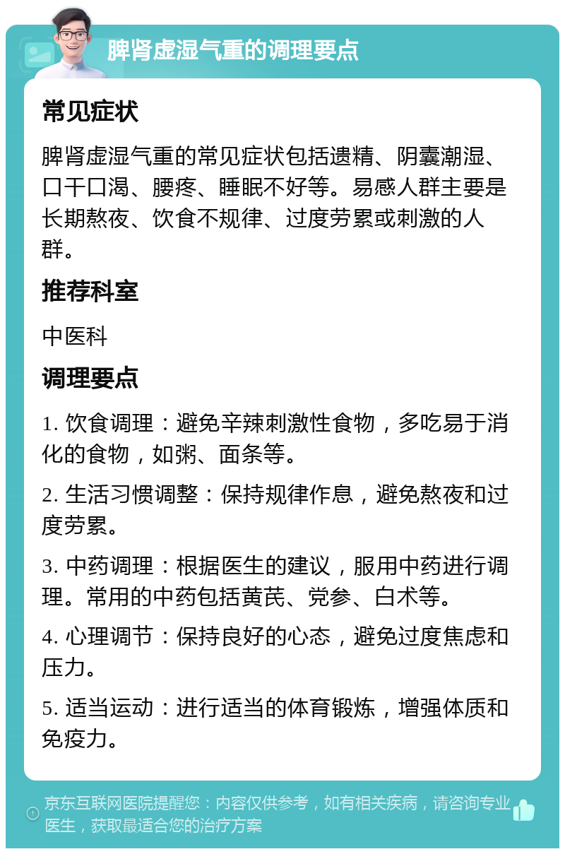 脾肾虚湿气重的调理要点 常见症状 脾肾虚湿气重的常见症状包括遗精、阴囊潮湿、口干口渴、腰疼、睡眠不好等。易感人群主要是长期熬夜、饮食不规律、过度劳累或刺激的人群。 推荐科室 中医科 调理要点 1. 饮食调理：避免辛辣刺激性食物，多吃易于消化的食物，如粥、面条等。 2. 生活习惯调整：保持规律作息，避免熬夜和过度劳累。 3. 中药调理：根据医生的建议，服用中药进行调理。常用的中药包括黄芪、党参、白术等。 4. 心理调节：保持良好的心态，避免过度焦虑和压力。 5. 适当运动：进行适当的体育锻炼，增强体质和免疫力。