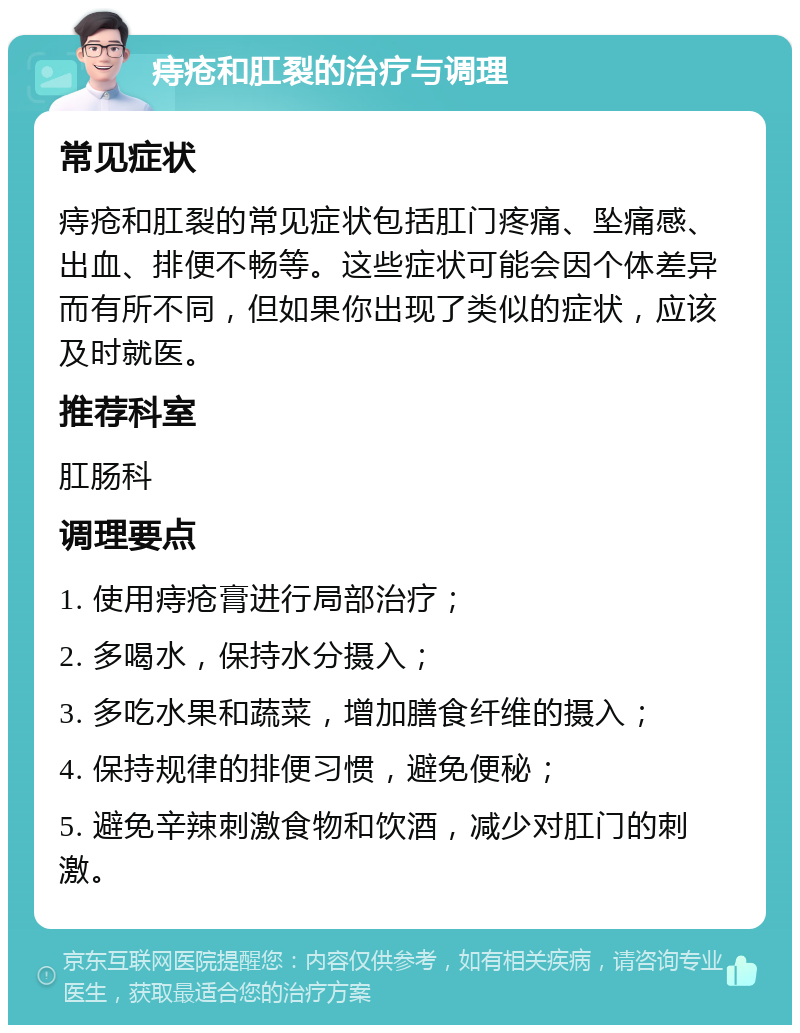 痔疮和肛裂的治疗与调理 常见症状 痔疮和肛裂的常见症状包括肛门疼痛、坠痛感、出血、排便不畅等。这些症状可能会因个体差异而有所不同，但如果你出现了类似的症状，应该及时就医。 推荐科室 肛肠科 调理要点 1. 使用痔疮膏进行局部治疗； 2. 多喝水，保持水分摄入； 3. 多吃水果和蔬菜，增加膳食纤维的摄入； 4. 保持规律的排便习惯，避免便秘； 5. 避免辛辣刺激食物和饮酒，减少对肛门的刺激。