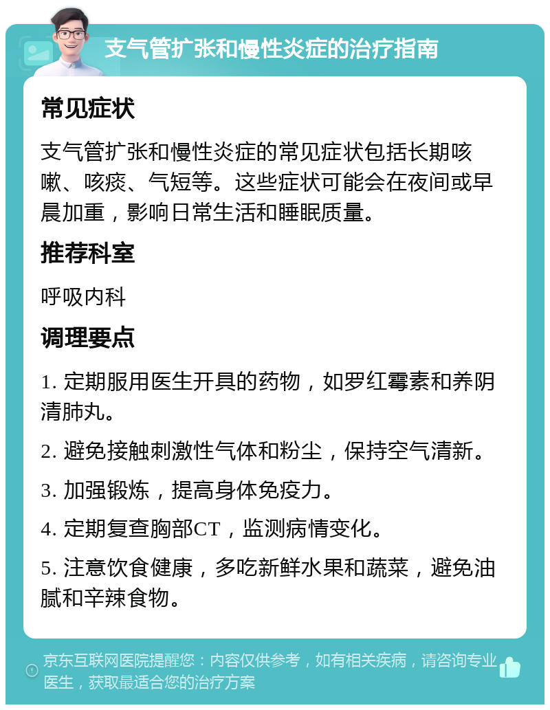 支气管扩张和慢性炎症的治疗指南 常见症状 支气管扩张和慢性炎症的常见症状包括长期咳嗽、咳痰、气短等。这些症状可能会在夜间或早晨加重，影响日常生活和睡眠质量。 推荐科室 呼吸内科 调理要点 1. 定期服用医生开具的药物，如罗红霉素和养阴清肺丸。 2. 避免接触刺激性气体和粉尘，保持空气清新。 3. 加强锻炼，提高身体免疫力。 4. 定期复查胸部CT，监测病情变化。 5. 注意饮食健康，多吃新鲜水果和蔬菜，避免油腻和辛辣食物。