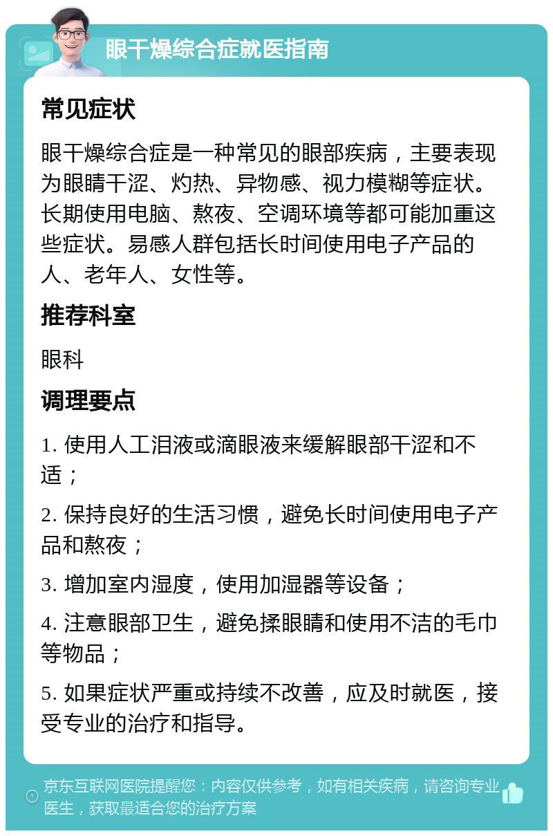 眼干燥综合症就医指南 常见症状 眼干燥综合症是一种常见的眼部疾病，主要表现为眼睛干涩、灼热、异物感、视力模糊等症状。长期使用电脑、熬夜、空调环境等都可能加重这些症状。易感人群包括长时间使用电子产品的人、老年人、女性等。 推荐科室 眼科 调理要点 1. 使用人工泪液或滴眼液来缓解眼部干涩和不适； 2. 保持良好的生活习惯，避免长时间使用电子产品和熬夜； 3. 增加室内湿度，使用加湿器等设备； 4. 注意眼部卫生，避免揉眼睛和使用不洁的毛巾等物品； 5. 如果症状严重或持续不改善，应及时就医，接受专业的治疗和指导。