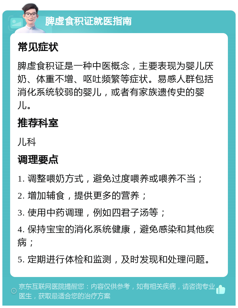 脾虚食积证就医指南 常见症状 脾虚食积证是一种中医概念，主要表现为婴儿厌奶、体重不增、呕吐频繁等症状。易感人群包括消化系统较弱的婴儿，或者有家族遗传史的婴儿。 推荐科室 儿科 调理要点 1. 调整喂奶方式，避免过度喂养或喂养不当； 2. 增加辅食，提供更多的营养； 3. 使用中药调理，例如四君子汤等； 4. 保持宝宝的消化系统健康，避免感染和其他疾病； 5. 定期进行体检和监测，及时发现和处理问题。