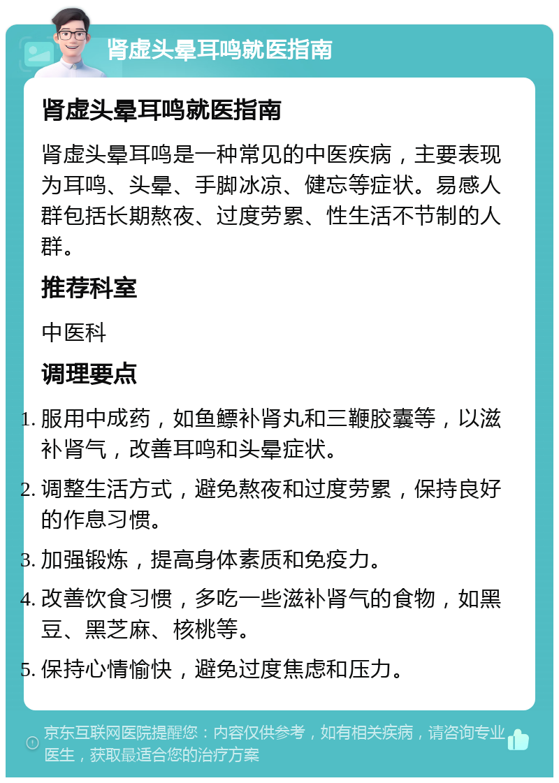 肾虚头晕耳鸣就医指南 肾虚头晕耳鸣就医指南 肾虚头晕耳鸣是一种常见的中医疾病，主要表现为耳鸣、头晕、手脚冰凉、健忘等症状。易感人群包括长期熬夜、过度劳累、性生活不节制的人群。 推荐科室 中医科 调理要点 服用中成药，如鱼鳔补肾丸和三鞭胶囊等，以滋补肾气，改善耳鸣和头晕症状。 调整生活方式，避免熬夜和过度劳累，保持良好的作息习惯。 加强锻炼，提高身体素质和免疫力。 改善饮食习惯，多吃一些滋补肾气的食物，如黑豆、黑芝麻、核桃等。 保持心情愉快，避免过度焦虑和压力。
