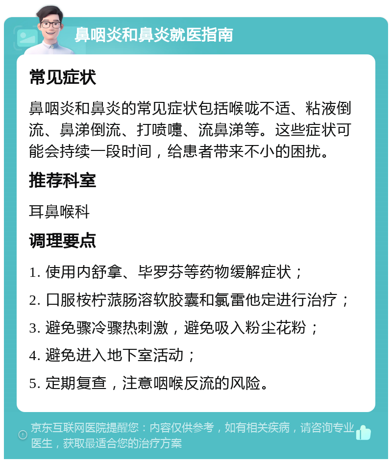 鼻咽炎和鼻炎就医指南 常见症状 鼻咽炎和鼻炎的常见症状包括喉咙不适、粘液倒流、鼻涕倒流、打喷嚏、流鼻涕等。这些症状可能会持续一段时间，给患者带来不小的困扰。 推荐科室 耳鼻喉科 调理要点 1. 使用内舒拿、毕罗芬等药物缓解症状； 2. 口服桉柠蒎肠溶软胶囊和氯雷他定进行治疗； 3. 避免骤冷骤热刺激，避免吸入粉尘花粉； 4. 避免进入地下室活动； 5. 定期复查，注意咽喉反流的风险。