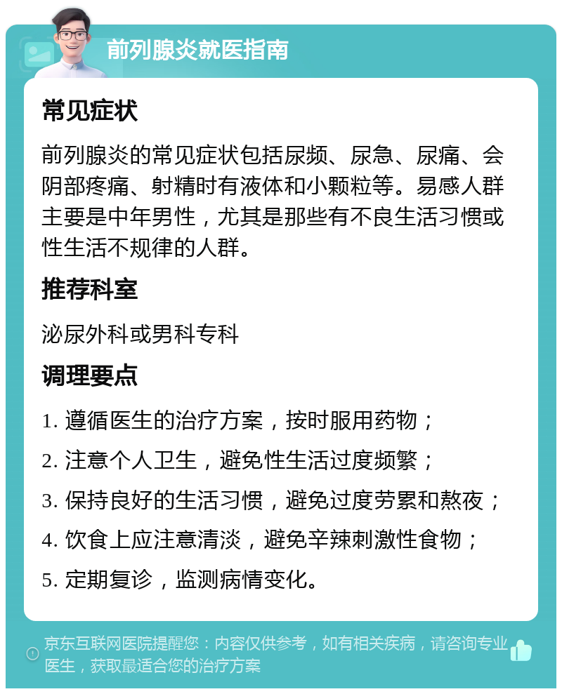 前列腺炎就医指南 常见症状 前列腺炎的常见症状包括尿频、尿急、尿痛、会阴部疼痛、射精时有液体和小颗粒等。易感人群主要是中年男性，尤其是那些有不良生活习惯或性生活不规律的人群。 推荐科室 泌尿外科或男科专科 调理要点 1. 遵循医生的治疗方案，按时服用药物； 2. 注意个人卫生，避免性生活过度频繁； 3. 保持良好的生活习惯，避免过度劳累和熬夜； 4. 饮食上应注意清淡，避免辛辣刺激性食物； 5. 定期复诊，监测病情变化。