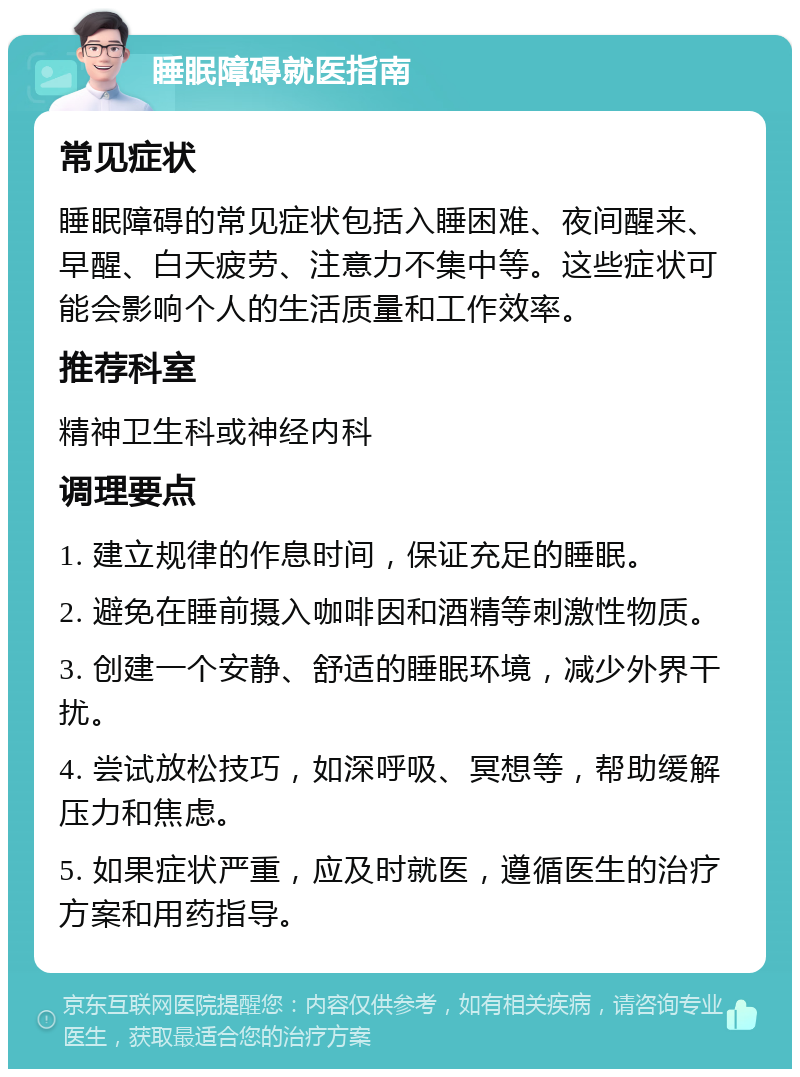 睡眠障碍就医指南 常见症状 睡眠障碍的常见症状包括入睡困难、夜间醒来、早醒、白天疲劳、注意力不集中等。这些症状可能会影响个人的生活质量和工作效率。 推荐科室 精神卫生科或神经内科 调理要点 1. 建立规律的作息时间，保证充足的睡眠。 2. 避免在睡前摄入咖啡因和酒精等刺激性物质。 3. 创建一个安静、舒适的睡眠环境，减少外界干扰。 4. 尝试放松技巧，如深呼吸、冥想等，帮助缓解压力和焦虑。 5. 如果症状严重，应及时就医，遵循医生的治疗方案和用药指导。