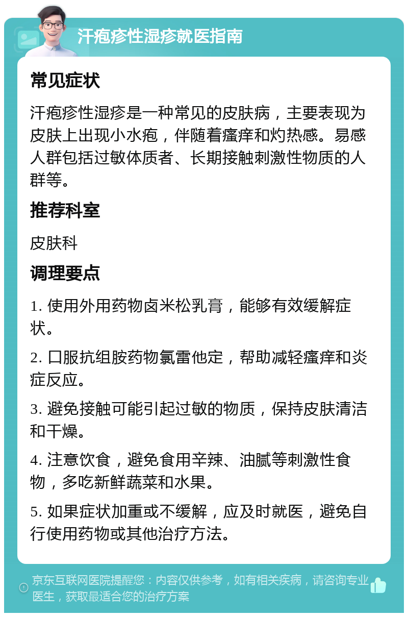 汗疱疹性湿疹就医指南 常见症状 汗疱疹性湿疹是一种常见的皮肤病，主要表现为皮肤上出现小水疱，伴随着瘙痒和灼热感。易感人群包括过敏体质者、长期接触刺激性物质的人群等。 推荐科室 皮肤科 调理要点 1. 使用外用药物卤米松乳膏，能够有效缓解症状。 2. 口服抗组胺药物氯雷他定，帮助减轻瘙痒和炎症反应。 3. 避免接触可能引起过敏的物质，保持皮肤清洁和干燥。 4. 注意饮食，避免食用辛辣、油腻等刺激性食物，多吃新鲜蔬菜和水果。 5. 如果症状加重或不缓解，应及时就医，避免自行使用药物或其他治疗方法。