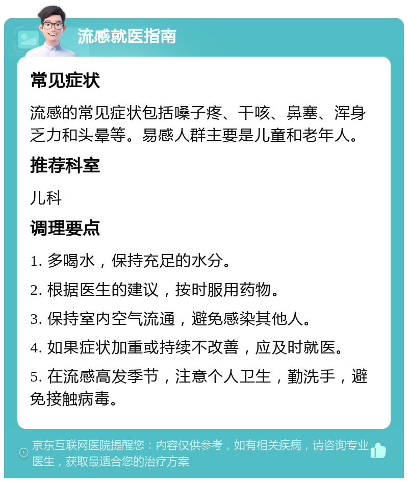 流感就医指南 常见症状 流感的常见症状包括嗓子疼、干咳、鼻塞、浑身乏力和头晕等。易感人群主要是儿童和老年人。 推荐科室 儿科 调理要点 1. 多喝水，保持充足的水分。 2. 根据医生的建议，按时服用药物。 3. 保持室内空气流通，避免感染其他人。 4. 如果症状加重或持续不改善，应及时就医。 5. 在流感高发季节，注意个人卫生，勤洗手，避免接触病毒。