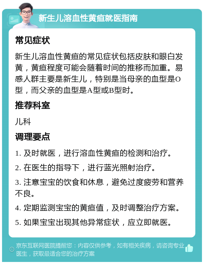 新生儿溶血性黄疸就医指南 常见症状 新生儿溶血性黄疸的常见症状包括皮肤和眼白发黄，黄疸程度可能会随着时间的推移而加重。易感人群主要是新生儿，特别是当母亲的血型是O型，而父亲的血型是A型或B型时。 推荐科室 儿科 调理要点 1. 及时就医，进行溶血性黄疸的检测和治疗。 2. 在医生的指导下，进行蓝光照射治疗。 3. 注意宝宝的饮食和休息，避免过度疲劳和营养不良。 4. 定期监测宝宝的黄疸值，及时调整治疗方案。 5. 如果宝宝出现其他异常症状，应立即就医。