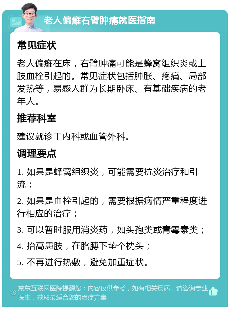 老人偏瘫右臂肿痛就医指南 常见症状 老人偏瘫在床，右臂肿痛可能是蜂窝组织炎或上肢血栓引起的。常见症状包括肿胀、疼痛、局部发热等，易感人群为长期卧床、有基础疾病的老年人。 推荐科室 建议就诊于内科或血管外科。 调理要点 1. 如果是蜂窝组织炎，可能需要抗炎治疗和引流； 2. 如果是血栓引起的，需要根据病情严重程度进行相应的治疗； 3. 可以暂时服用消炎药，如头孢类或青霉素类； 4. 抬高患肢，在胳膊下垫个枕头； 5. 不再进行热敷，避免加重症状。