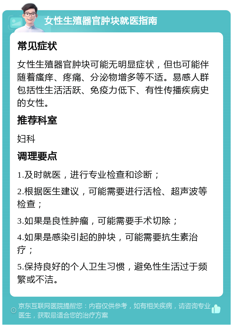 女性生殖器官肿块就医指南 常见症状 女性生殖器官肿块可能无明显症状，但也可能伴随着瘙痒、疼痛、分泌物增多等不适。易感人群包括性生活活跃、免疫力低下、有性传播疾病史的女性。 推荐科室 妇科 调理要点 1.及时就医，进行专业检查和诊断； 2.根据医生建议，可能需要进行活检、超声波等检查； 3.如果是良性肿瘤，可能需要手术切除； 4.如果是感染引起的肿块，可能需要抗生素治疗； 5.保持良好的个人卫生习惯，避免性生活过于频繁或不洁。