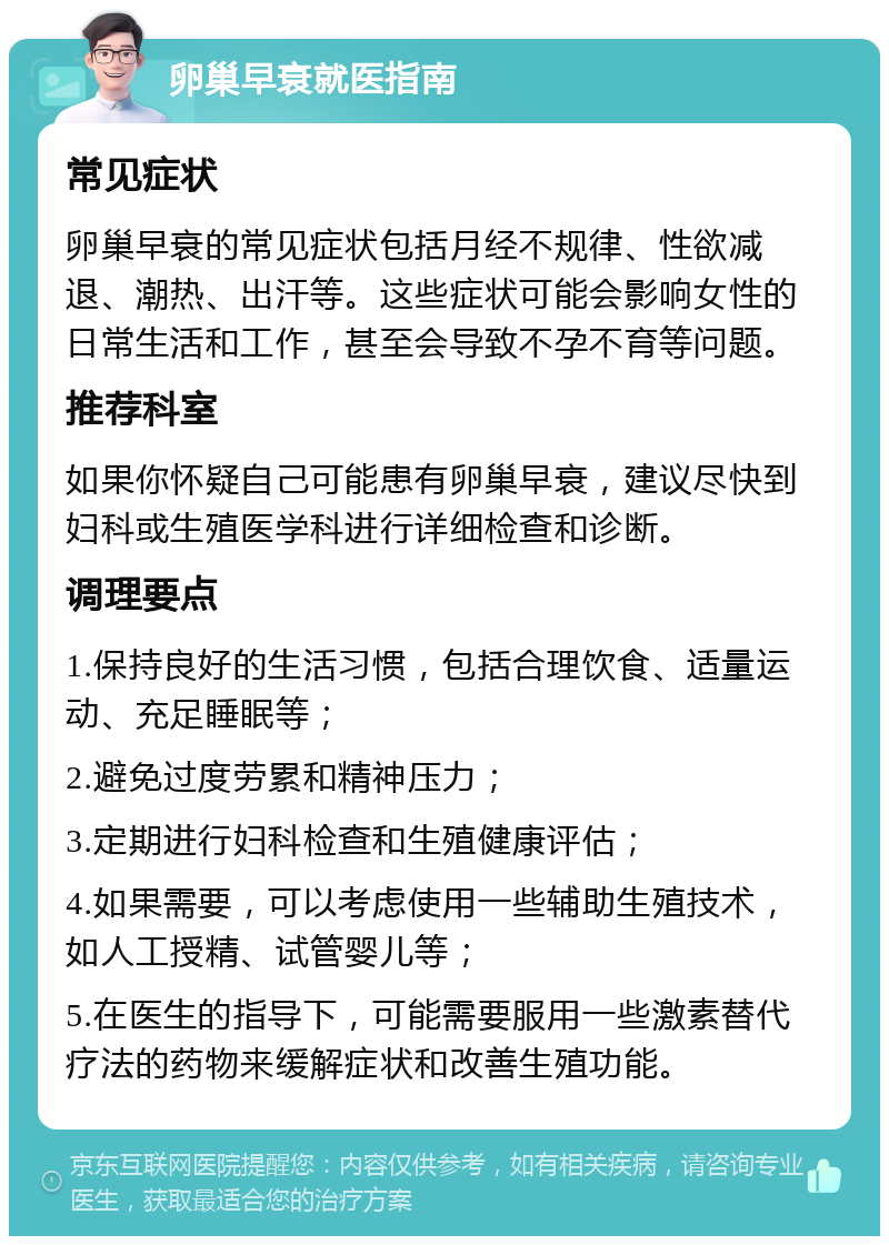 卵巢早衰就医指南 常见症状 卵巢早衰的常见症状包括月经不规律、性欲减退、潮热、出汗等。这些症状可能会影响女性的日常生活和工作，甚至会导致不孕不育等问题。 推荐科室 如果你怀疑自己可能患有卵巢早衰，建议尽快到妇科或生殖医学科进行详细检查和诊断。 调理要点 1.保持良好的生活习惯，包括合理饮食、适量运动、充足睡眠等； 2.避免过度劳累和精神压力； 3.定期进行妇科检查和生殖健康评估； 4.如果需要，可以考虑使用一些辅助生殖技术，如人工授精、试管婴儿等； 5.在医生的指导下，可能需要服用一些激素替代疗法的药物来缓解症状和改善生殖功能。