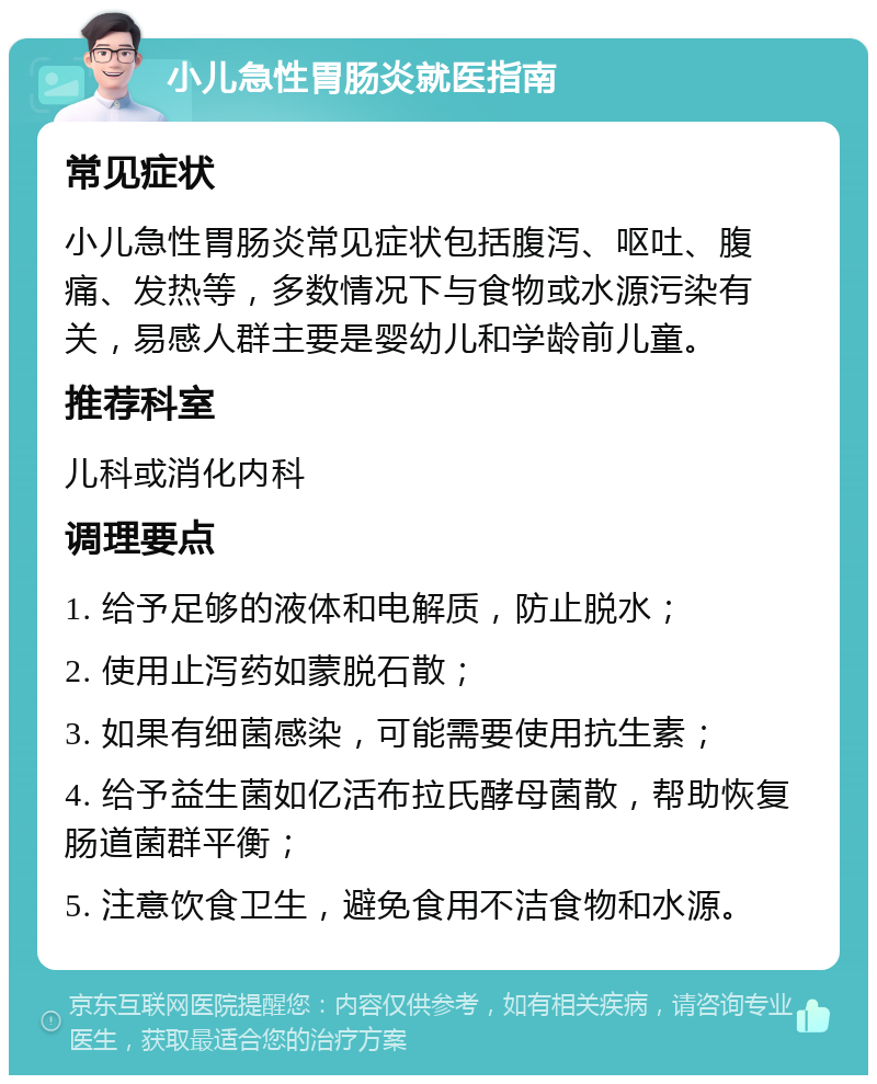 小儿急性胃肠炎就医指南 常见症状 小儿急性胃肠炎常见症状包括腹泻、呕吐、腹痛、发热等，多数情况下与食物或水源污染有关，易感人群主要是婴幼儿和学龄前儿童。 推荐科室 儿科或消化内科 调理要点 1. 给予足够的液体和电解质，防止脱水； 2. 使用止泻药如蒙脱石散； 3. 如果有细菌感染，可能需要使用抗生素； 4. 给予益生菌如亿活布拉氏酵母菌散，帮助恢复肠道菌群平衡； 5. 注意饮食卫生，避免食用不洁食物和水源。