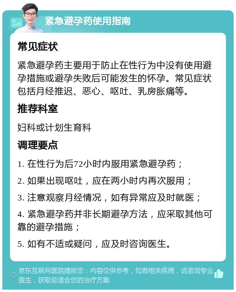 紧急避孕药使用指南 常见症状 紧急避孕药主要用于防止在性行为中没有使用避孕措施或避孕失败后可能发生的怀孕。常见症状包括月经推迟、恶心、呕吐、乳房胀痛等。 推荐科室 妇科或计划生育科 调理要点 1. 在性行为后72小时内服用紧急避孕药； 2. 如果出现呕吐，应在两小时内再次服用； 3. 注意观察月经情况，如有异常应及时就医； 4. 紧急避孕药并非长期避孕方法，应采取其他可靠的避孕措施； 5. 如有不适或疑问，应及时咨询医生。