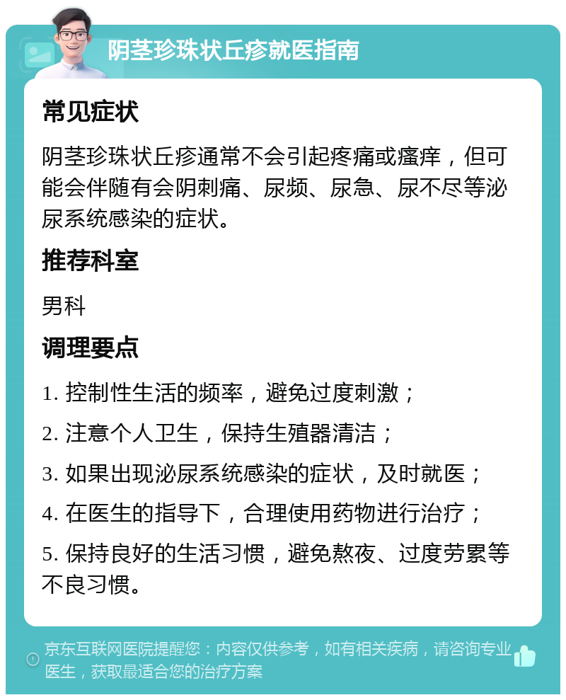 阴茎珍珠状丘疹就医指南 常见症状 阴茎珍珠状丘疹通常不会引起疼痛或瘙痒，但可能会伴随有会阴刺痛、尿频、尿急、尿不尽等泌尿系统感染的症状。 推荐科室 男科 调理要点 1. 控制性生活的频率，避免过度刺激； 2. 注意个人卫生，保持生殖器清洁； 3. 如果出现泌尿系统感染的症状，及时就医； 4. 在医生的指导下，合理使用药物进行治疗； 5. 保持良好的生活习惯，避免熬夜、过度劳累等不良习惯。