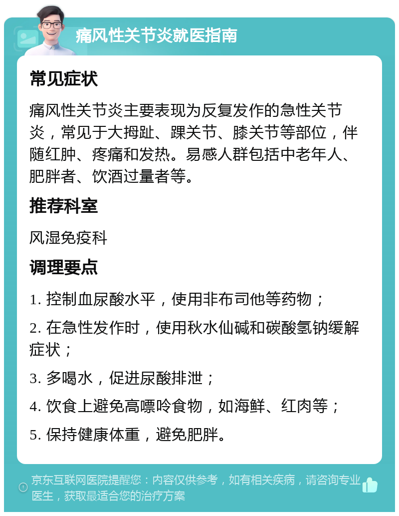 痛风性关节炎就医指南 常见症状 痛风性关节炎主要表现为反复发作的急性关节炎，常见于大拇趾、踝关节、膝关节等部位，伴随红肿、疼痛和发热。易感人群包括中老年人、肥胖者、饮酒过量者等。 推荐科室 风湿免疫科 调理要点 1. 控制血尿酸水平，使用非布司他等药物； 2. 在急性发作时，使用秋水仙碱和碳酸氢钠缓解症状； 3. 多喝水，促进尿酸排泄； 4. 饮食上避免高嘌呤食物，如海鲜、红肉等； 5. 保持健康体重，避免肥胖。