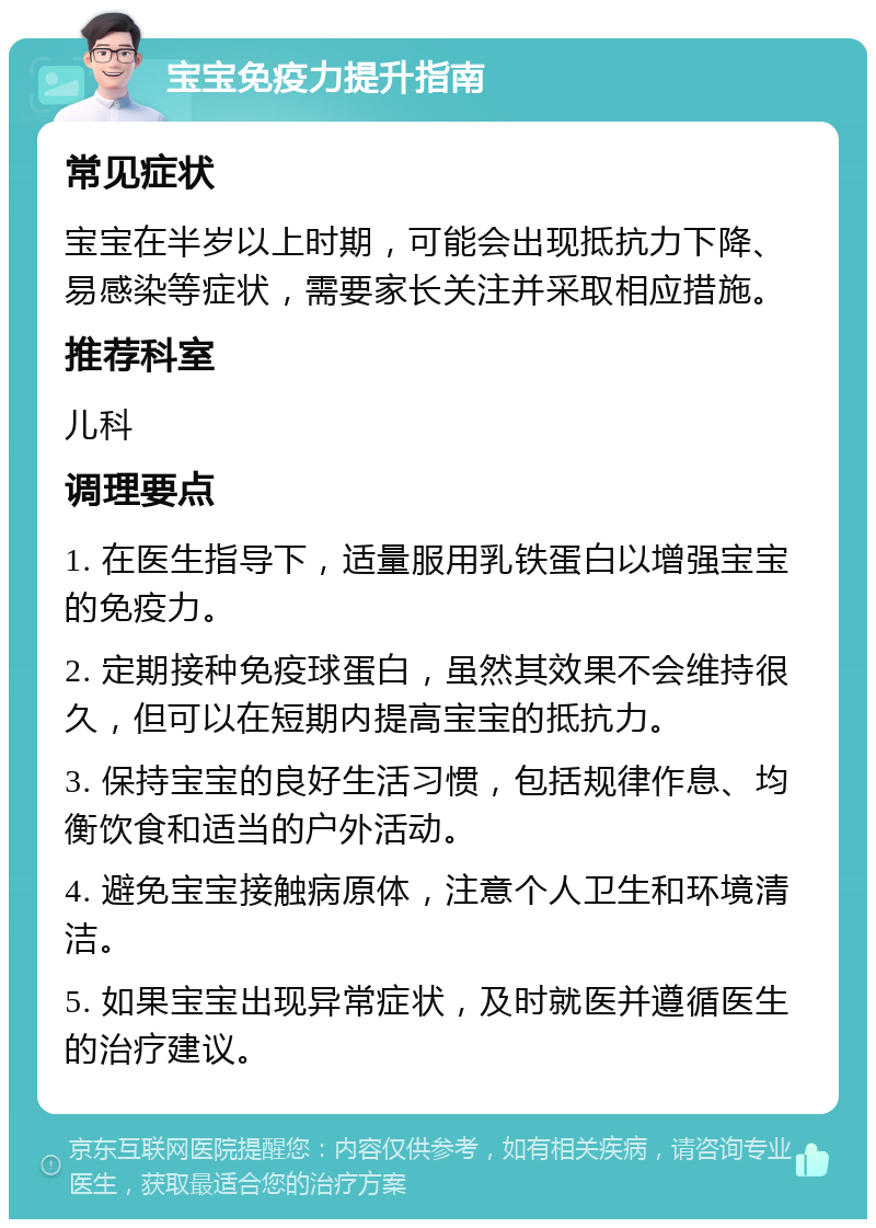 宝宝免疫力提升指南 常见症状 宝宝在半岁以上时期，可能会出现抵抗力下降、易感染等症状，需要家长关注并采取相应措施。 推荐科室 儿科 调理要点 1. 在医生指导下，适量服用乳铁蛋白以增强宝宝的免疫力。 2. 定期接种免疫球蛋白，虽然其效果不会维持很久，但可以在短期内提高宝宝的抵抗力。 3. 保持宝宝的良好生活习惯，包括规律作息、均衡饮食和适当的户外活动。 4. 避免宝宝接触病原体，注意个人卫生和环境清洁。 5. 如果宝宝出现异常症状，及时就医并遵循医生的治疗建议。