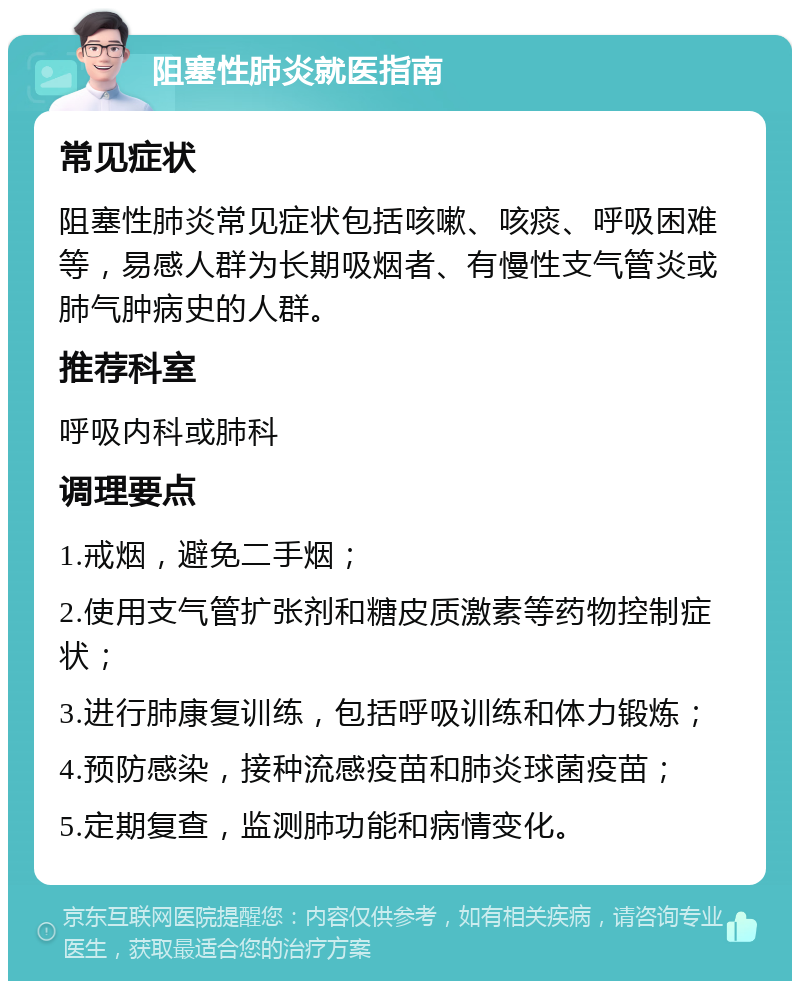 阻塞性肺炎就医指南 常见症状 阻塞性肺炎常见症状包括咳嗽、咳痰、呼吸困难等，易感人群为长期吸烟者、有慢性支气管炎或肺气肿病史的人群。 推荐科室 呼吸内科或肺科 调理要点 1.戒烟，避免二手烟； 2.使用支气管扩张剂和糖皮质激素等药物控制症状； 3.进行肺康复训练，包括呼吸训练和体力锻炼； 4.预防感染，接种流感疫苗和肺炎球菌疫苗； 5.定期复查，监测肺功能和病情变化。