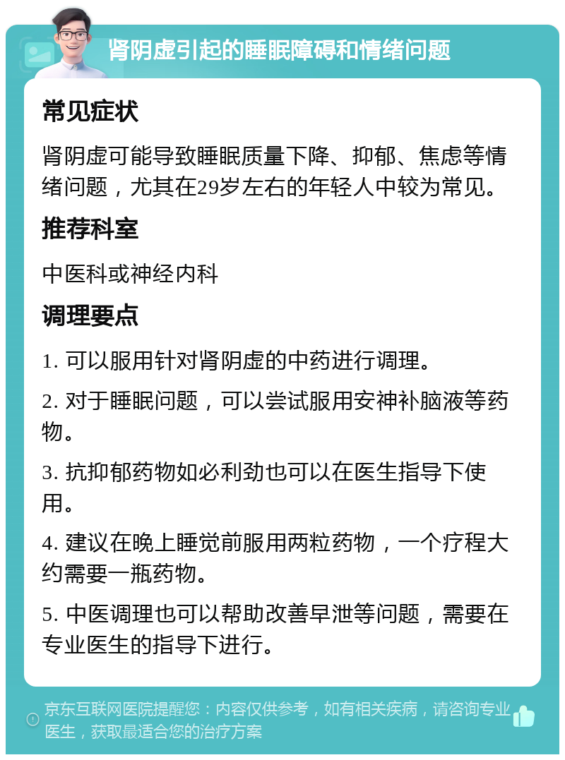 肾阴虚引起的睡眠障碍和情绪问题 常见症状 肾阴虚可能导致睡眠质量下降、抑郁、焦虑等情绪问题，尤其在29岁左右的年轻人中较为常见。 推荐科室 中医科或神经内科 调理要点 1. 可以服用针对肾阴虚的中药进行调理。 2. 对于睡眠问题，可以尝试服用安神补脑液等药物。 3. 抗抑郁药物如必利劲也可以在医生指导下使用。 4. 建议在晚上睡觉前服用两粒药物，一个疗程大约需要一瓶药物。 5. 中医调理也可以帮助改善早泄等问题，需要在专业医生的指导下进行。