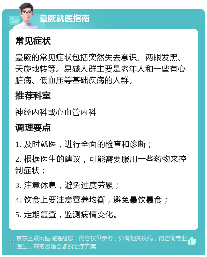 晕厥就医指南 常见症状 晕厥的常见症状包括突然失去意识、两眼发黑、天旋地转等。易感人群主要是老年人和一些有心脏病、低血压等基础疾病的人群。 推荐科室 神经内科或心血管内科 调理要点 1. 及时就医，进行全面的检查和诊断； 2. 根据医生的建议，可能需要服用一些药物来控制症状； 3. 注意休息，避免过度劳累； 4. 饮食上要注意营养均衡，避免暴饮暴食； 5. 定期复查，监测病情变化。