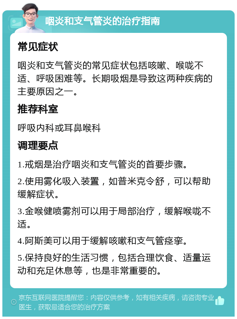 咽炎和支气管炎的治疗指南 常见症状 咽炎和支气管炎的常见症状包括咳嗽、喉咙不适、呼吸困难等。长期吸烟是导致这两种疾病的主要原因之一。 推荐科室 呼吸内科或耳鼻喉科 调理要点 1.戒烟是治疗咽炎和支气管炎的首要步骤。 2.使用雾化吸入装置，如普米克令舒，可以帮助缓解症状。 3.金喉健喷雾剂可以用于局部治疗，缓解喉咙不适。 4.阿斯美可以用于缓解咳嗽和支气管痉挛。 5.保持良好的生活习惯，包括合理饮食、适量运动和充足休息等，也是非常重要的。