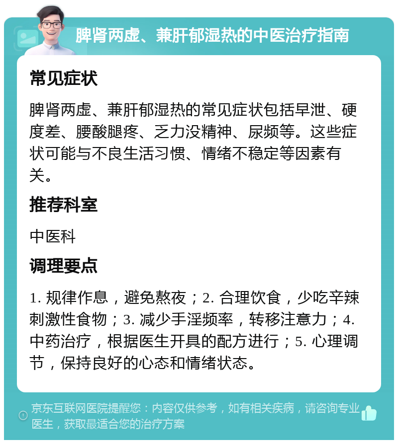 脾肾两虚、兼肝郁湿热的中医治疗指南 常见症状 脾肾两虚、兼肝郁湿热的常见症状包括早泄、硬度差、腰酸腿疼、乏力没精神、尿频等。这些症状可能与不良生活习惯、情绪不稳定等因素有关。 推荐科室 中医科 调理要点 1. 规律作息，避免熬夜；2. 合理饮食，少吃辛辣刺激性食物；3. 减少手淫频率，转移注意力；4. 中药治疗，根据医生开具的配方进行；5. 心理调节，保持良好的心态和情绪状态。