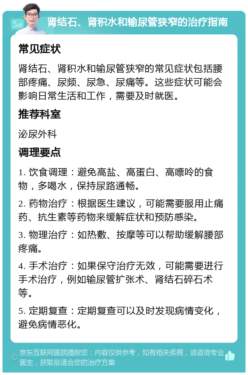 肾结石、肾积水和输尿管狭窄的治疗指南 常见症状 肾结石、肾积水和输尿管狭窄的常见症状包括腰部疼痛、尿频、尿急、尿痛等。这些症状可能会影响日常生活和工作，需要及时就医。 推荐科室 泌尿外科 调理要点 1. 饮食调理：避免高盐、高蛋白、高嘌呤的食物，多喝水，保持尿路通畅。 2. 药物治疗：根据医生建议，可能需要服用止痛药、抗生素等药物来缓解症状和预防感染。 3. 物理治疗：如热敷、按摩等可以帮助缓解腰部疼痛。 4. 手术治疗：如果保守治疗无效，可能需要进行手术治疗，例如输尿管扩张术、肾结石碎石术等。 5. 定期复查：定期复查可以及时发现病情变化，避免病情恶化。