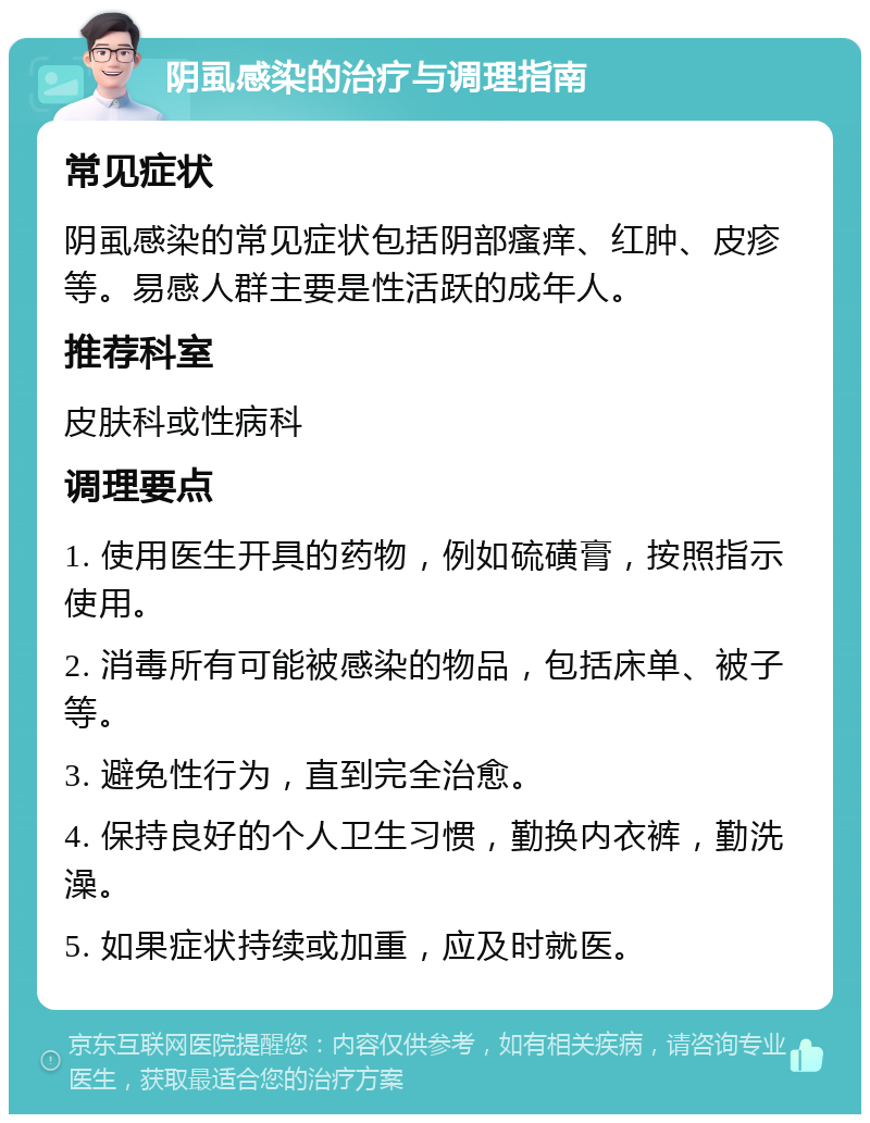 阴虱感染的治疗与调理指南 常见症状 阴虱感染的常见症状包括阴部瘙痒、红肿、皮疹等。易感人群主要是性活跃的成年人。 推荐科室 皮肤科或性病科 调理要点 1. 使用医生开具的药物，例如硫磺膏，按照指示使用。 2. 消毒所有可能被感染的物品，包括床单、被子等。 3. 避免性行为，直到完全治愈。 4. 保持良好的个人卫生习惯，勤换内衣裤，勤洗澡。 5. 如果症状持续或加重，应及时就医。