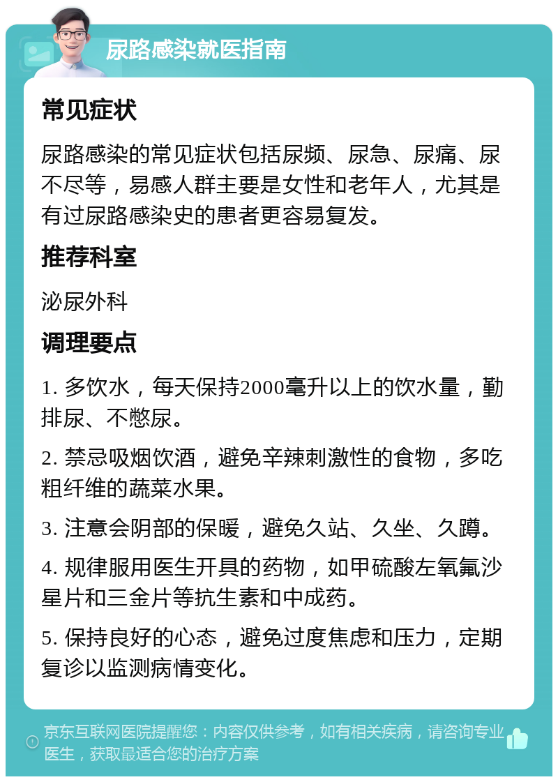 尿路感染就医指南 常见症状 尿路感染的常见症状包括尿频、尿急、尿痛、尿不尽等，易感人群主要是女性和老年人，尤其是有过尿路感染史的患者更容易复发。 推荐科室 泌尿外科 调理要点 1. 多饮水，每天保持2000毫升以上的饮水量，勤排尿、不憋尿。 2. 禁忌吸烟饮酒，避免辛辣刺激性的食物，多吃粗纤维的蔬菜水果。 3. 注意会阴部的保暖，避免久站、久坐、久蹲。 4. 规律服用医生开具的药物，如甲硫酸左氧氟沙星片和三金片等抗生素和中成药。 5. 保持良好的心态，避免过度焦虑和压力，定期复诊以监测病情变化。