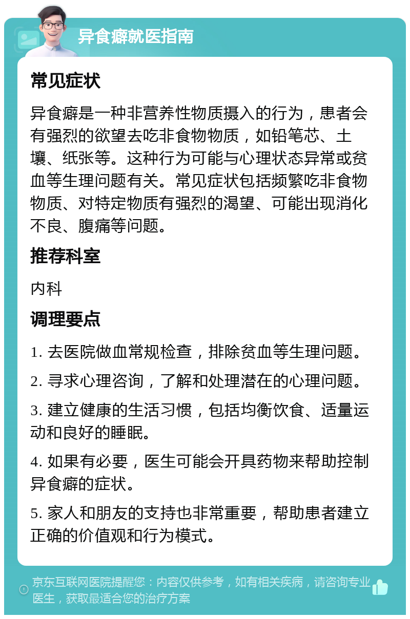 异食癖就医指南 常见症状 异食癖是一种非营养性物质摄入的行为，患者会有强烈的欲望去吃非食物物质，如铅笔芯、土壤、纸张等。这种行为可能与心理状态异常或贫血等生理问题有关。常见症状包括频繁吃非食物物质、对特定物质有强烈的渴望、可能出现消化不良、腹痛等问题。 推荐科室 内科 调理要点 1. 去医院做血常规检查，排除贫血等生理问题。 2. 寻求心理咨询，了解和处理潜在的心理问题。 3. 建立健康的生活习惯，包括均衡饮食、适量运动和良好的睡眠。 4. 如果有必要，医生可能会开具药物来帮助控制异食癖的症状。 5. 家人和朋友的支持也非常重要，帮助患者建立正确的价值观和行为模式。