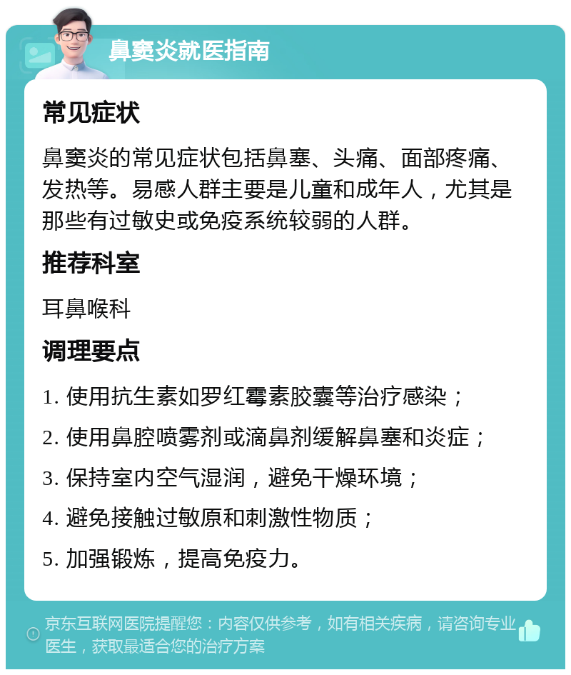 鼻窦炎就医指南 常见症状 鼻窦炎的常见症状包括鼻塞、头痛、面部疼痛、发热等。易感人群主要是儿童和成年人，尤其是那些有过敏史或免疫系统较弱的人群。 推荐科室 耳鼻喉科 调理要点 1. 使用抗生素如罗红霉素胶囊等治疗感染； 2. 使用鼻腔喷雾剂或滴鼻剂缓解鼻塞和炎症； 3. 保持室内空气湿润，避免干燥环境； 4. 避免接触过敏原和刺激性物质； 5. 加强锻炼，提高免疫力。