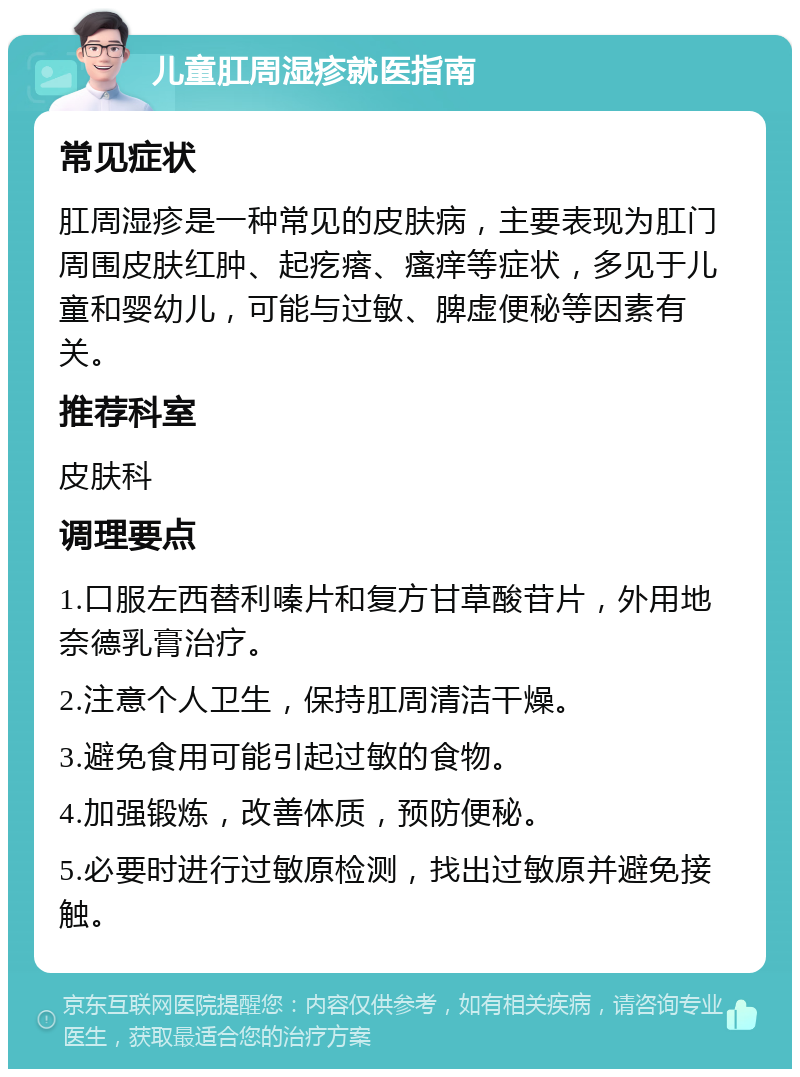 儿童肛周湿疹就医指南 常见症状 肛周湿疹是一种常见的皮肤病，主要表现为肛门周围皮肤红肿、起疙瘩、瘙痒等症状，多见于儿童和婴幼儿，可能与过敏、脾虚便秘等因素有关。 推荐科室 皮肤科 调理要点 1.口服左西替利嗪片和复方甘草酸苷片，外用地奈德乳膏治疗。 2.注意个人卫生，保持肛周清洁干燥。 3.避免食用可能引起过敏的食物。 4.加强锻炼，改善体质，预防便秘。 5.必要时进行过敏原检测，找出过敏原并避免接触。