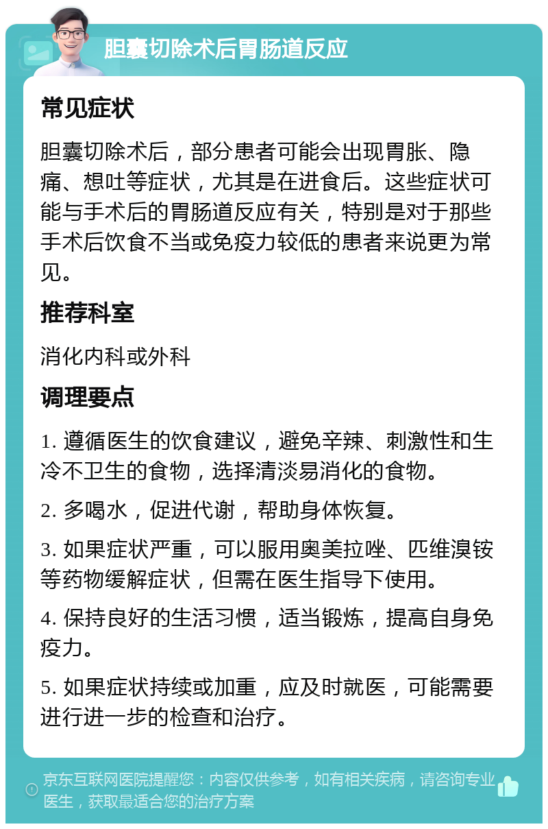 胆囊切除术后胃肠道反应 常见症状 胆囊切除术后，部分患者可能会出现胃胀、隐痛、想吐等症状，尤其是在进食后。这些症状可能与手术后的胃肠道反应有关，特别是对于那些手术后饮食不当或免疫力较低的患者来说更为常见。 推荐科室 消化内科或外科 调理要点 1. 遵循医生的饮食建议，避免辛辣、刺激性和生冷不卫生的食物，选择清淡易消化的食物。 2. 多喝水，促进代谢，帮助身体恢复。 3. 如果症状严重，可以服用奥美拉唑、匹维溴铵等药物缓解症状，但需在医生指导下使用。 4. 保持良好的生活习惯，适当锻炼，提高自身免疫力。 5. 如果症状持续或加重，应及时就医，可能需要进行进一步的检查和治疗。