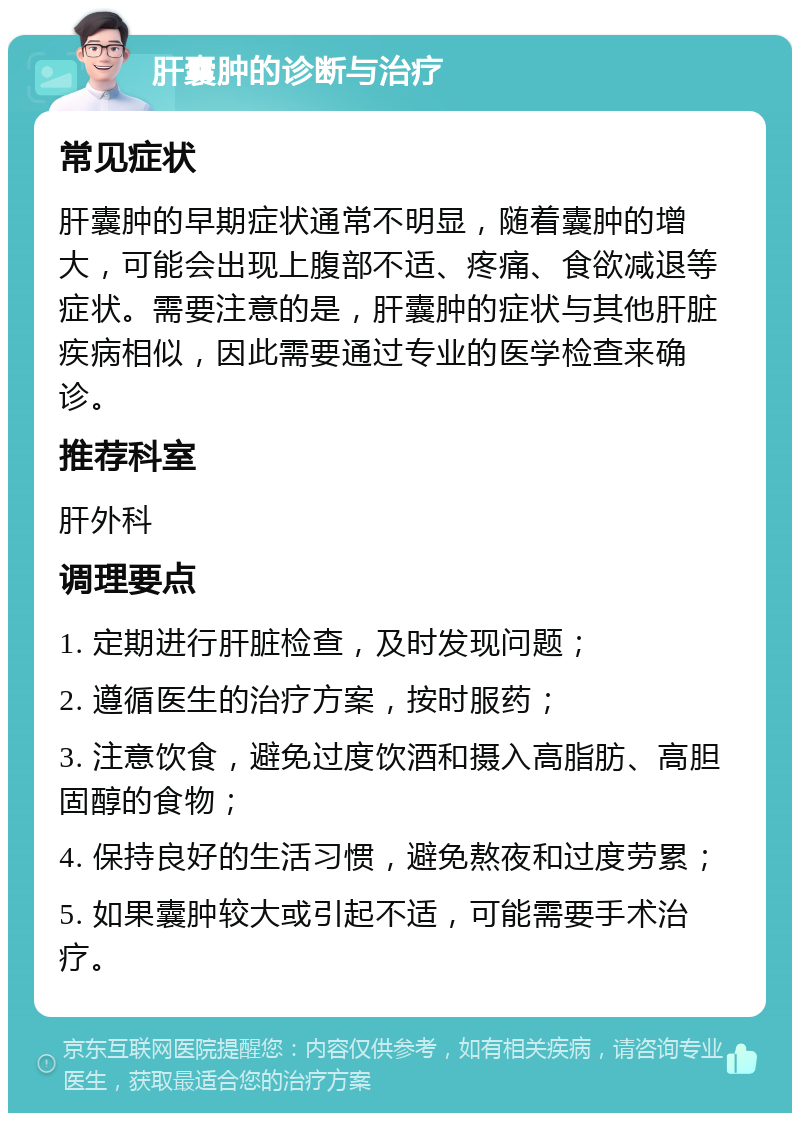 肝囊肿的诊断与治疗 常见症状 肝囊肿的早期症状通常不明显，随着囊肿的增大，可能会出现上腹部不适、疼痛、食欲减退等症状。需要注意的是，肝囊肿的症状与其他肝脏疾病相似，因此需要通过专业的医学检查来确诊。 推荐科室 肝外科 调理要点 1. 定期进行肝脏检查，及时发现问题； 2. 遵循医生的治疗方案，按时服药； 3. 注意饮食，避免过度饮酒和摄入高脂肪、高胆固醇的食物； 4. 保持良好的生活习惯，避免熬夜和过度劳累； 5. 如果囊肿较大或引起不适，可能需要手术治疗。