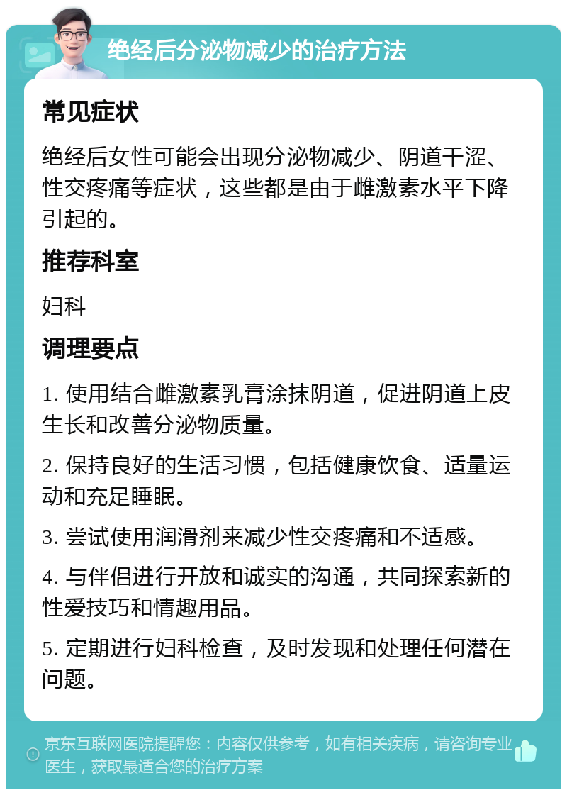 绝经后分泌物减少的治疗方法 常见症状 绝经后女性可能会出现分泌物减少、阴道干涩、性交疼痛等症状，这些都是由于雌激素水平下降引起的。 推荐科室 妇科 调理要点 1. 使用结合雌激素乳膏涂抹阴道，促进阴道上皮生长和改善分泌物质量。 2. 保持良好的生活习惯，包括健康饮食、适量运动和充足睡眠。 3. 尝试使用润滑剂来减少性交疼痛和不适感。 4. 与伴侣进行开放和诚实的沟通，共同探索新的性爱技巧和情趣用品。 5. 定期进行妇科检查，及时发现和处理任何潜在问题。