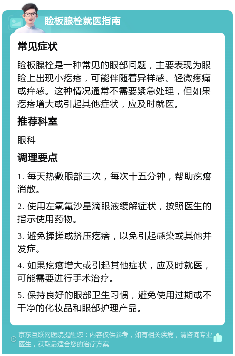 睑板腺栓就医指南 常见症状 睑板腺栓是一种常见的眼部问题，主要表现为眼睑上出现小疙瘩，可能伴随着异样感、轻微疼痛或痒感。这种情况通常不需要紧急处理，但如果疙瘩增大或引起其他症状，应及时就医。 推荐科室 眼科 调理要点 1. 每天热敷眼部三次，每次十五分钟，帮助疙瘩消散。 2. 使用左氧氟沙星滴眼液缓解症状，按照医生的指示使用药物。 3. 避免揉搓或挤压疙瘩，以免引起感染或其他并发症。 4. 如果疙瘩增大或引起其他症状，应及时就医，可能需要进行手术治疗。 5. 保持良好的眼部卫生习惯，避免使用过期或不干净的化妆品和眼部护理产品。