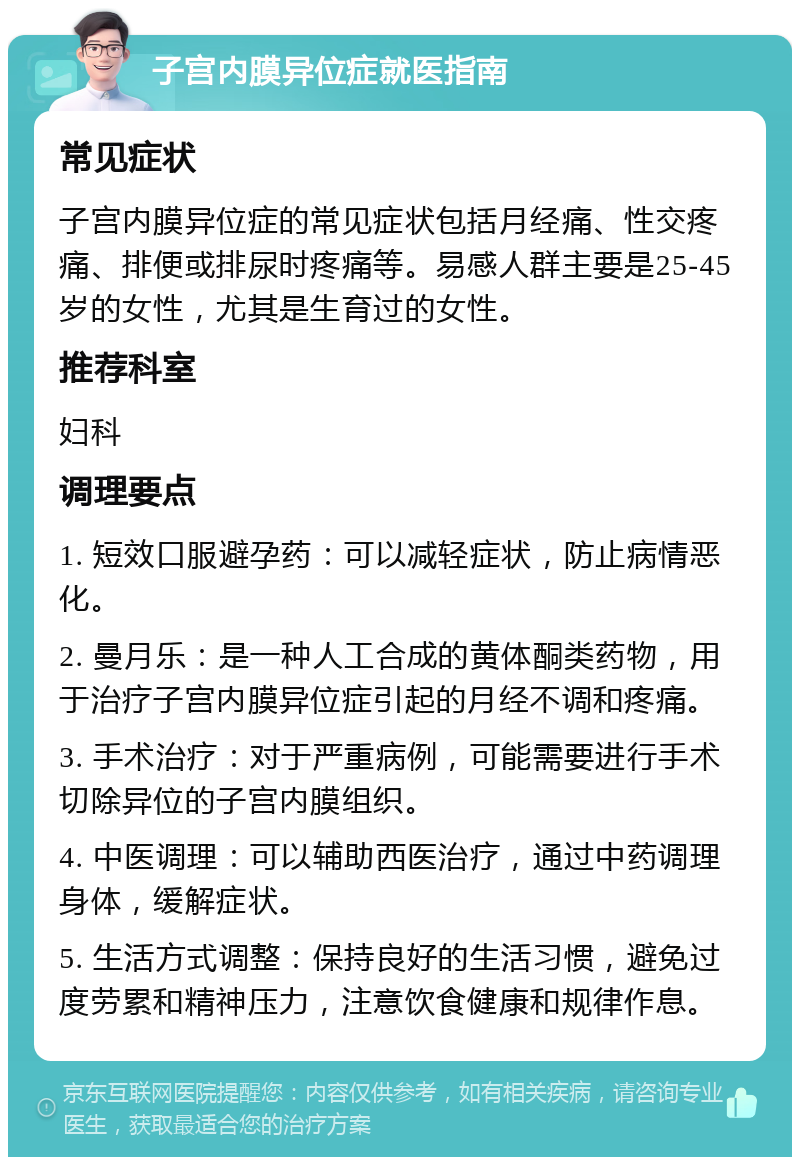 子宫内膜异位症就医指南 常见症状 子宫内膜异位症的常见症状包括月经痛、性交疼痛、排便或排尿时疼痛等。易感人群主要是25-45岁的女性，尤其是生育过的女性。 推荐科室 妇科 调理要点 1. 短效口服避孕药：可以减轻症状，防止病情恶化。 2. 曼月乐：是一种人工合成的黄体酮类药物，用于治疗子宫内膜异位症引起的月经不调和疼痛。 3. 手术治疗：对于严重病例，可能需要进行手术切除异位的子宫内膜组织。 4. 中医调理：可以辅助西医治疗，通过中药调理身体，缓解症状。 5. 生活方式调整：保持良好的生活习惯，避免过度劳累和精神压力，注意饮食健康和规律作息。