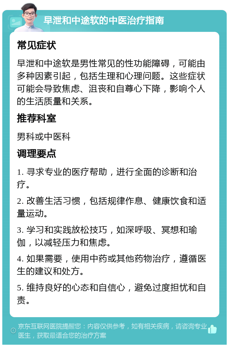 早泄和中途软的中医治疗指南 常见症状 早泄和中途软是男性常见的性功能障碍，可能由多种因素引起，包括生理和心理问题。这些症状可能会导致焦虑、沮丧和自尊心下降，影响个人的生活质量和关系。 推荐科室 男科或中医科 调理要点 1. 寻求专业的医疗帮助，进行全面的诊断和治疗。 2. 改善生活习惯，包括规律作息、健康饮食和适量运动。 3. 学习和实践放松技巧，如深呼吸、冥想和瑜伽，以减轻压力和焦虑。 4. 如果需要，使用中药或其他药物治疗，遵循医生的建议和处方。 5. 维持良好的心态和自信心，避免过度担忧和自责。