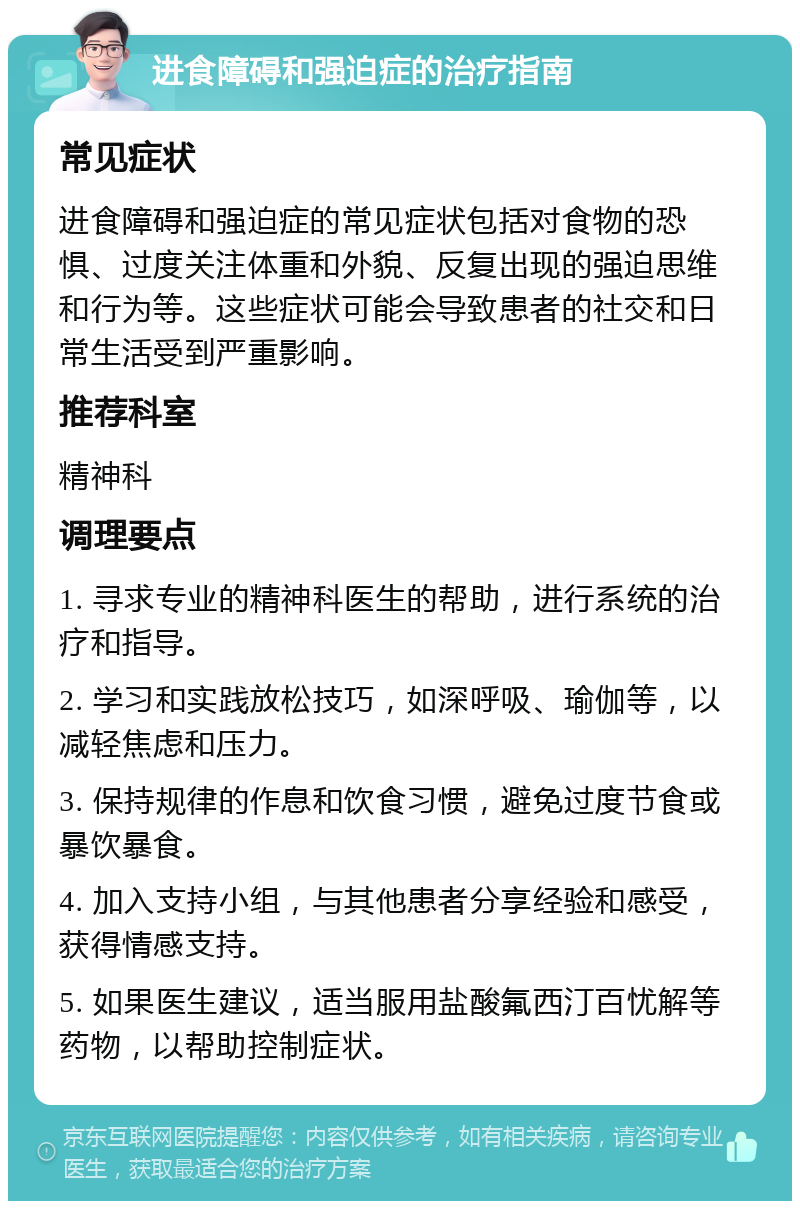 进食障碍和强迫症的治疗指南 常见症状 进食障碍和强迫症的常见症状包括对食物的恐惧、过度关注体重和外貌、反复出现的强迫思维和行为等。这些症状可能会导致患者的社交和日常生活受到严重影响。 推荐科室 精神科 调理要点 1. 寻求专业的精神科医生的帮助，进行系统的治疗和指导。 2. 学习和实践放松技巧，如深呼吸、瑜伽等，以减轻焦虑和压力。 3. 保持规律的作息和饮食习惯，避免过度节食或暴饮暴食。 4. 加入支持小组，与其他患者分享经验和感受，获得情感支持。 5. 如果医生建议，适当服用盐酸氟西汀百忧解等药物，以帮助控制症状。