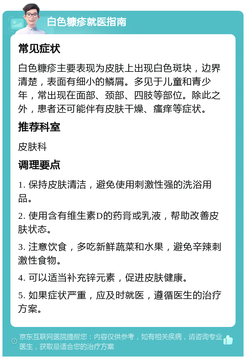 白色糠疹就医指南 常见症状 白色糠疹主要表现为皮肤上出现白色斑块，边界清楚，表面有细小的鳞屑。多见于儿童和青少年，常出现在面部、颈部、四肢等部位。除此之外，患者还可能伴有皮肤干燥、瘙痒等症状。 推荐科室 皮肤科 调理要点 1. 保持皮肤清洁，避免使用刺激性强的洗浴用品。 2. 使用含有维生素D的药膏或乳液，帮助改善皮肤状态。 3. 注意饮食，多吃新鲜蔬菜和水果，避免辛辣刺激性食物。 4. 可以适当补充锌元素，促进皮肤健康。 5. 如果症状严重，应及时就医，遵循医生的治疗方案。