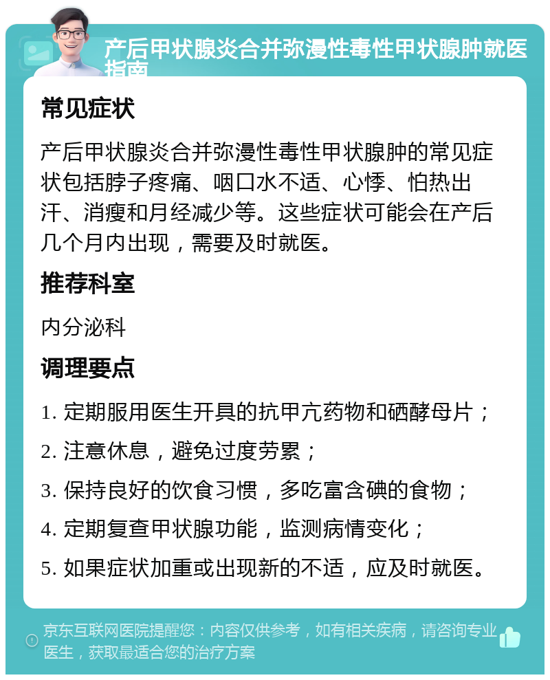 产后甲状腺炎合并弥漫性毒性甲状腺肿就医指南 常见症状 产后甲状腺炎合并弥漫性毒性甲状腺肿的常见症状包括脖子疼痛、咽口水不适、心悸、怕热出汗、消瘦和月经减少等。这些症状可能会在产后几个月内出现，需要及时就医。 推荐科室 内分泌科 调理要点 1. 定期服用医生开具的抗甲亢药物和硒酵母片； 2. 注意休息，避免过度劳累； 3. 保持良好的饮食习惯，多吃富含碘的食物； 4. 定期复查甲状腺功能，监测病情变化； 5. 如果症状加重或出现新的不适，应及时就医。