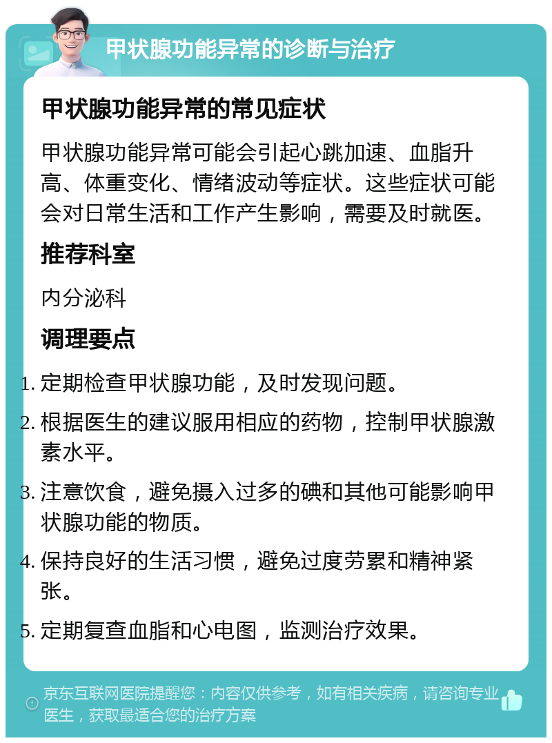 甲状腺功能异常的诊断与治疗 甲状腺功能异常的常见症状 甲状腺功能异常可能会引起心跳加速、血脂升高、体重变化、情绪波动等症状。这些症状可能会对日常生活和工作产生影响，需要及时就医。 推荐科室 内分泌科 调理要点 定期检查甲状腺功能，及时发现问题。 根据医生的建议服用相应的药物，控制甲状腺激素水平。 注意饮食，避免摄入过多的碘和其他可能影响甲状腺功能的物质。 保持良好的生活习惯，避免过度劳累和精神紧张。 定期复查血脂和心电图，监测治疗效果。