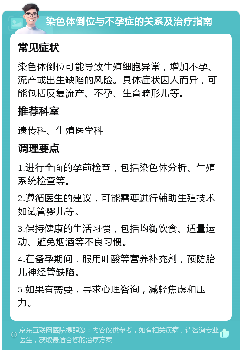 染色体倒位与不孕症的关系及治疗指南 常见症状 染色体倒位可能导致生殖细胞异常，增加不孕、流产或出生缺陷的风险。具体症状因人而异，可能包括反复流产、不孕、生育畸形儿等。 推荐科室 遗传科、生殖医学科 调理要点 1.进行全面的孕前检查，包括染色体分析、生殖系统检查等。 2.遵循医生的建议，可能需要进行辅助生殖技术如试管婴儿等。 3.保持健康的生活习惯，包括均衡饮食、适量运动、避免烟酒等不良习惯。 4.在备孕期间，服用叶酸等营养补充剂，预防胎儿神经管缺陷。 5.如果有需要，寻求心理咨询，减轻焦虑和压力。