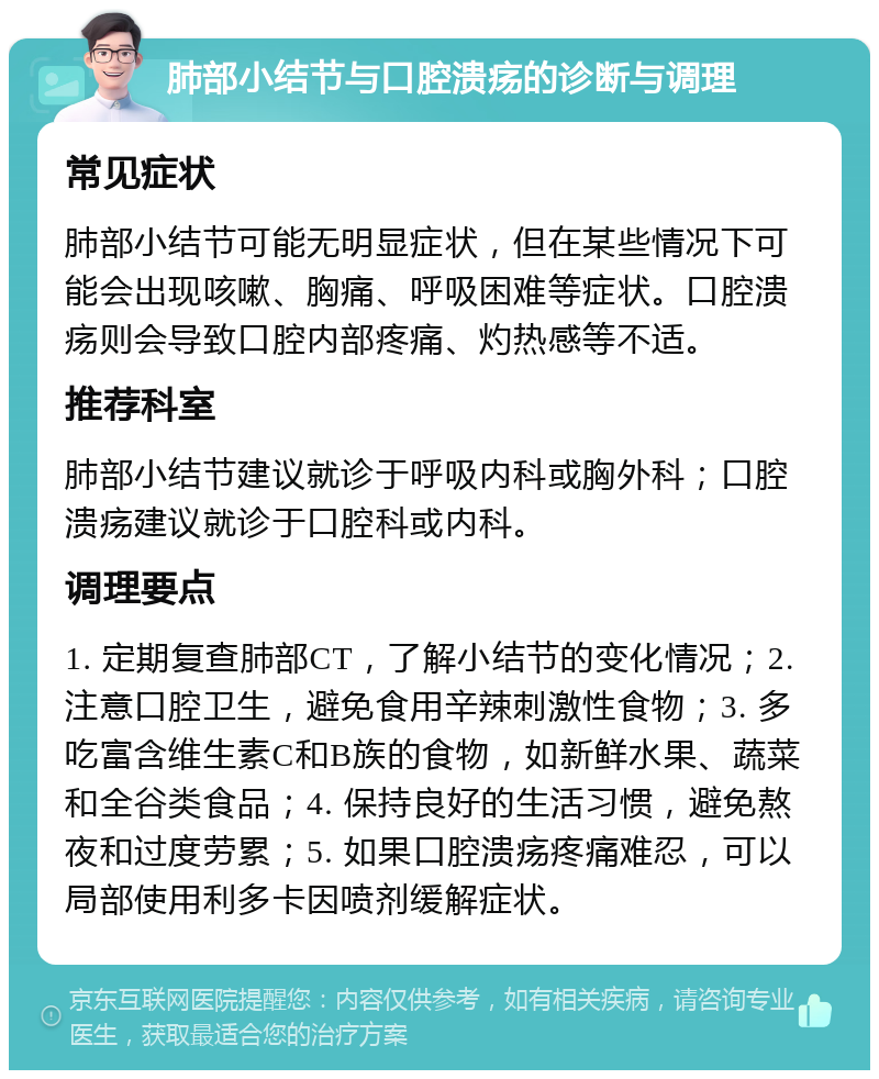 肺部小结节与口腔溃疡的诊断与调理 常见症状 肺部小结节可能无明显症状，但在某些情况下可能会出现咳嗽、胸痛、呼吸困难等症状。口腔溃疡则会导致口腔内部疼痛、灼热感等不适。 推荐科室 肺部小结节建议就诊于呼吸内科或胸外科；口腔溃疡建议就诊于口腔科或内科。 调理要点 1. 定期复查肺部CT，了解小结节的变化情况；2. 注意口腔卫生，避免食用辛辣刺激性食物；3. 多吃富含维生素C和B族的食物，如新鲜水果、蔬菜和全谷类食品；4. 保持良好的生活习惯，避免熬夜和过度劳累；5. 如果口腔溃疡疼痛难忍，可以局部使用利多卡因喷剂缓解症状。