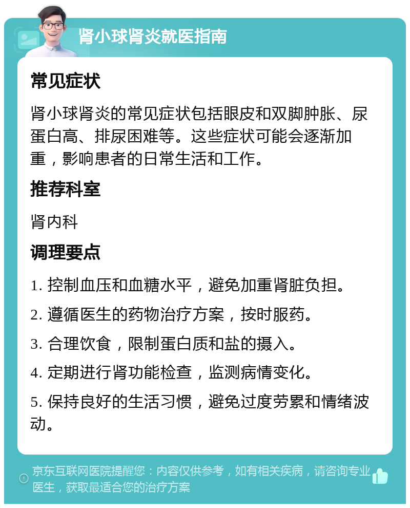 肾小球肾炎就医指南 常见症状 肾小球肾炎的常见症状包括眼皮和双脚肿胀、尿蛋白高、排尿困难等。这些症状可能会逐渐加重，影响患者的日常生活和工作。 推荐科室 肾内科 调理要点 1. 控制血压和血糖水平，避免加重肾脏负担。 2. 遵循医生的药物治疗方案，按时服药。 3. 合理饮食，限制蛋白质和盐的摄入。 4. 定期进行肾功能检查，监测病情变化。 5. 保持良好的生活习惯，避免过度劳累和情绪波动。